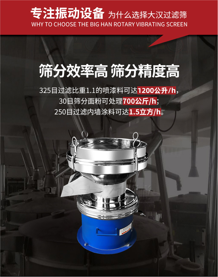大漢過(guò)濾篩篩分效率高,精度高;325目過(guò)濾比重1:1的噴油漆可達(dá)1200公升/時(shí);30目篩粉面粉可處理700公斤/時(shí);250目過(guò)濾內(nèi)墻涂料可達(dá)1.5立方/h;過(guò)濾篩廠家直銷價(jià)格便宜。過(guò)濾篩適用物料：粘液粉末都可以使用具體產(chǎn)品如下：奶制品，油漆，泥漿，淀粉，果汁等。